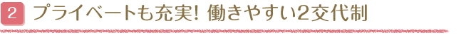 プライベートも充実！働きやすい2交代制